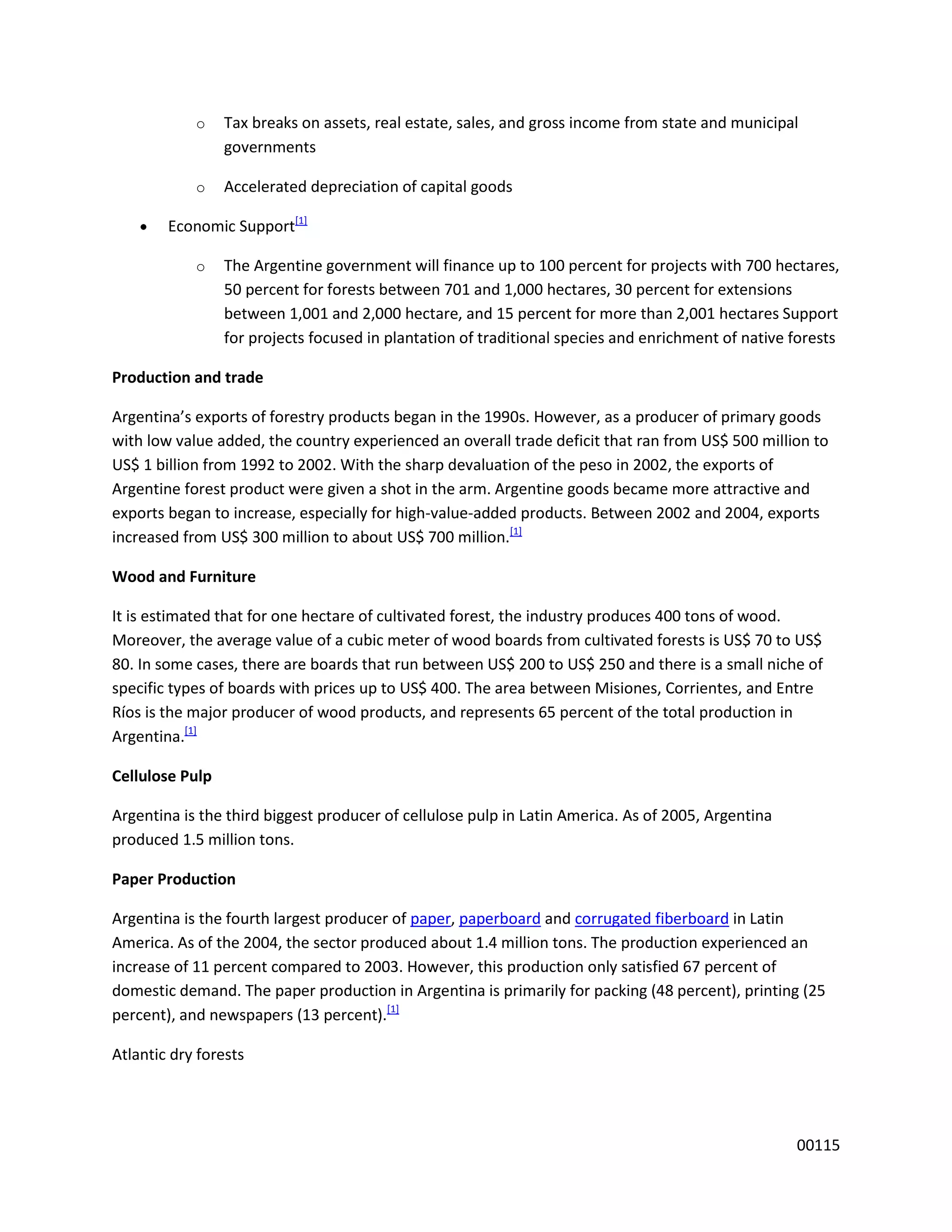 o    Tax breaks on assets, real estate, sales, and gross income from state and municipal
                 governments

            o    Accelerated depreciation of capital goods

        Economic Support[1]

            o    The Argentine government will finance up to 100 percent for projects with 700 hectares,
                 50 percent for forests between 701 and 1,000 hectares, 30 percent for extensions
                 between 1,001 and 2,000 hectare, and 15 percent for more than 2,001 hectares Support
                 for projects focused in plantation of traditional species and enrichment of native forests

Production and trade

Argentina’s exports of forestry products began in the 1990s. However, as a producer of primary goods
with low value added, the country experienced an overall trade deficit that ran from US$ 500 million to
US$ 1 billion from 1992 to 2002. With the sharp devaluation of the peso in 2002, the exports of
Argentine forest product were given a shot in the arm. Argentine goods became more attractive and
exports began to increase, especially for high-value-added products. Between 2002 and 2004, exports
increased from US$ 300 million to about US$ 700 million.[1]

Wood and Furniture

It is estimated that for one hectare of cultivated forest, the industry produces 400 tons of wood.
Moreover, the average value of a cubic meter of wood boards from cultivated forests is US$ 70 to US$
80. In some cases, there are boards that run between US$ 200 to US$ 250 and there is a small niche of
specific types of boards with prices up to US$ 400. The area between Misiones, Corrientes, and Entre
Ríos is the major producer of wood products, and represents 65 percent of the total production in
Argentina.[1]

Cellulose Pulp

Argentina is the third biggest producer of cellulose pulp in Latin America. As of 2005, Argentina
produced 1.5 million tons.

Paper Production

Argentina is the fourth largest producer of paper, paperboard and corrugated fiberboard in Latin
America. As of the 2004, the sector produced about 1.4 million tons. The production experienced an
increase of 11 percent compared to 2003. However, this production only satisfied 67 percent of
domestic demand. The paper production in Argentina is primarily for packing (48 percent), printing (25
percent), and newspapers (13 percent).[1]

Atlantic dry forests




                                                                                                    00115
 