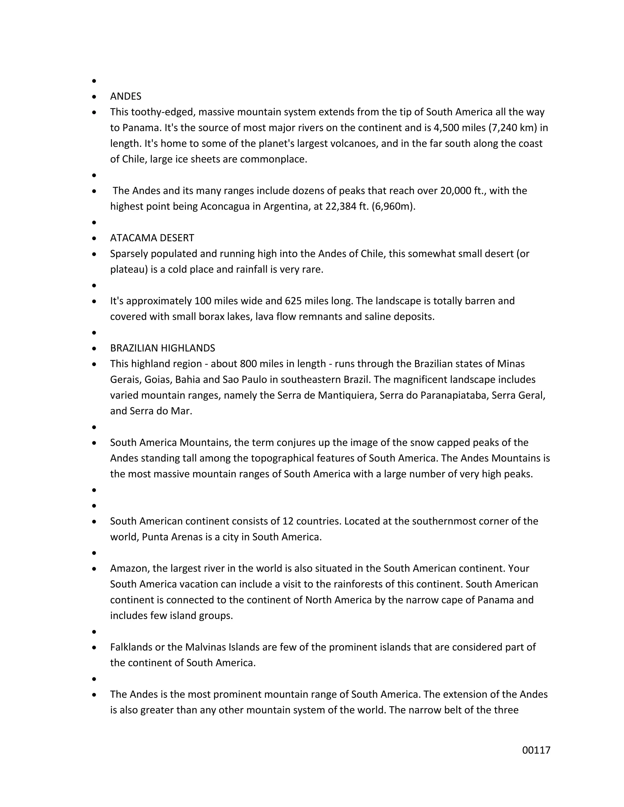 ANDES
This toothy-edged, massive mountain system extends from the tip of South America all the way
to Panama. It's the source of most major rivers on the continent and is 4,500 miles (7,240 km) in
length. It's home to some of the planet's largest volcanoes, and in the far south along the coast
of Chile, large ice sheets are commonplace.

The Andes and its many ranges include dozens of peaks that reach over 20,000 ft., with the
highest point being Aconcagua in Argentina, at 22,384 ft. (6,960m).

ATACAMA DESERT
Sparsely populated and running high into the Andes of Chile, this somewhat small desert (or
plateau) is a cold place and rainfall is very rare.

It's approximately 100 miles wide and 625 miles long. The landscape is totally barren and
covered with small borax lakes, lava flow remnants and saline deposits.

BRAZILIAN HIGHLANDS
This highland region - about 800 miles in length - runs through the Brazilian states of Minas
Gerais, Goias, Bahia and Sao Paulo in southeastern Brazil. The magnificent landscape includes
varied mountain ranges, namely the Serra de Mantiquiera, Serra do Paranapiataba, Serra Geral,
and Serra do Mar.

South America Mountains, the term conjures up the image of the snow capped peaks of the
Andes standing tall among the topographical features of South America. The Andes Mountains is
the most massive mountain ranges of South America with a large number of very high peaks.



South American continent consists of 12 countries. Located at the southernmost corner of the
world, Punta Arenas is a city in South America.

Amazon, the largest river in the world is also situated in the South American continent. Your
South America vacation can include a visit to the rainforests of this continent. South American
continent is connected to the continent of North America by the narrow cape of Panama and
includes few island groups.

Falklands or the Malvinas Islands are few of the prominent islands that are considered part of
the continent of South America.

The Andes is the most prominent mountain range of South America. The extension of the Andes
is also greater than any other mountain system of the world. The narrow belt of the three


                                                                                            00117
 