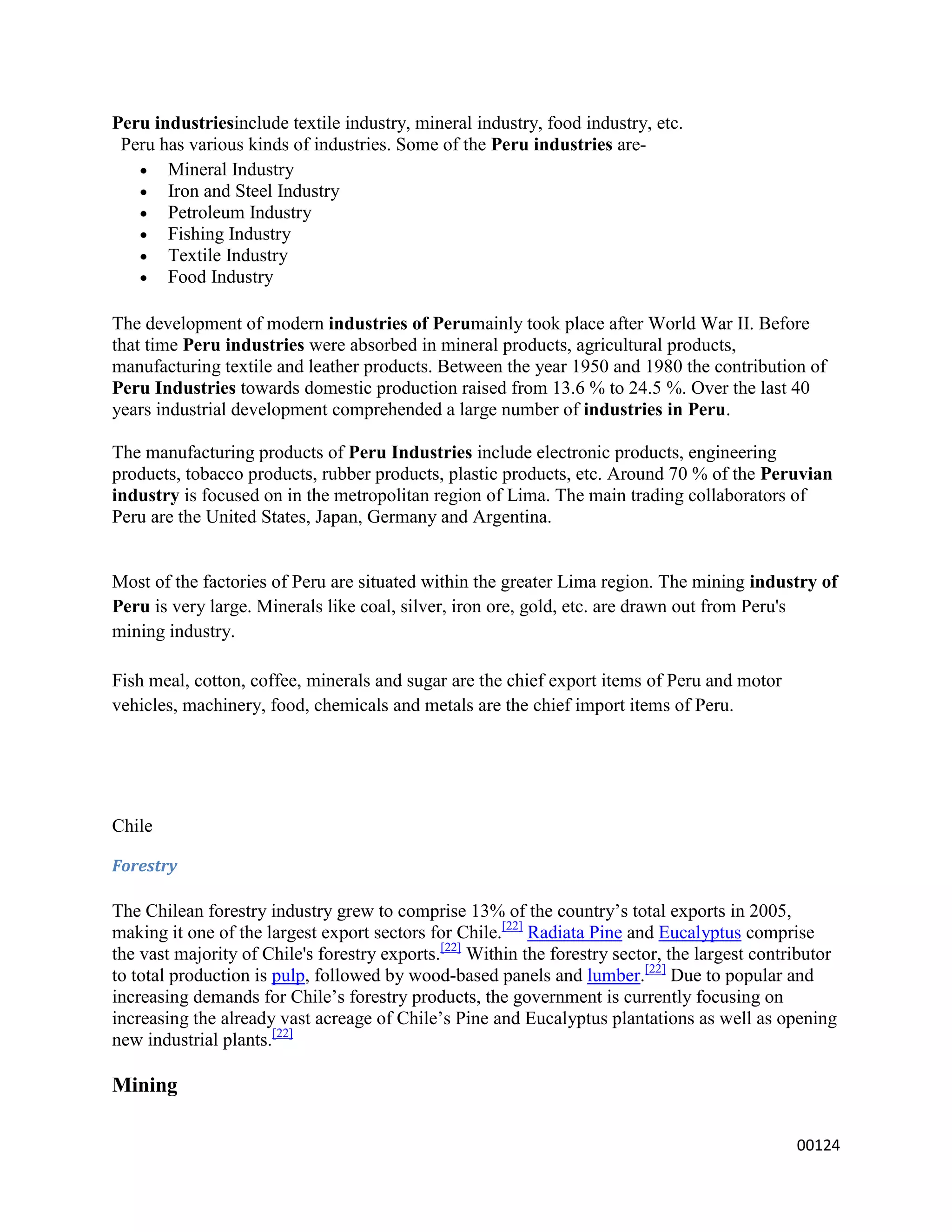 Peru industriesinclude textile industry, mineral industry, food industry, etc.
 Peru has various kinds of industries. Some of the Peru industries are-
       Mineral Industry
       Iron and Steel Industry
       Petroleum Industry
       Fishing Industry
       Textile Industry
       Food Industry

The development of modern industries of Perumainly took place after World War II. Before
that time Peru industries were absorbed in mineral products, agricultural products,
manufacturing textile and leather products. Between the year 1950 and 1980 the contribution of
Peru Industries towards domestic production raised from 13.6 % to 24.5 %. Over the last 40
years industrial development comprehended a large number of industries in Peru.

The manufacturing products of Peru Industries include electronic products, engineering
products, tobacco products, rubber products, plastic products, etc. Around 70 % of the Peruvian
industry is focused on in the metropolitan region of Lima. The main trading collaborators of
Peru are the United States, Japan, Germany and Argentina.


Most of the factories of Peru are situated within the greater Lima region. The mining industry of
Peru is very large. Minerals like coal, silver, iron ore, gold, etc. are drawn out from Peru's
mining industry.

Fish meal, cotton, coffee, minerals and sugar are the chief export items of Peru and motor
vehicles, machinery, food, chemicals and metals are the chief import items of Peru.




Chile

Forestry

The Chilean forestry industry grew to comprise 13% of the country’s total exports in 2005,
making it one of the largest export sectors for Chile.[22] Radiata Pine and Eucalyptus comprise
the vast majority of Chile's forestry exports.[22] Within the forestry sector, the largest contributor
to total production is pulp, followed by wood-based panels and lumber.[22] Due to popular and
increasing demands for Chile’s forestry products, the government is currently focusing on
increasing the already vast acreage of Chile’s Pine and Eucalyptus plantations as well as opening
new industrial plants.[22]

Mining

                                                                                                00124
 