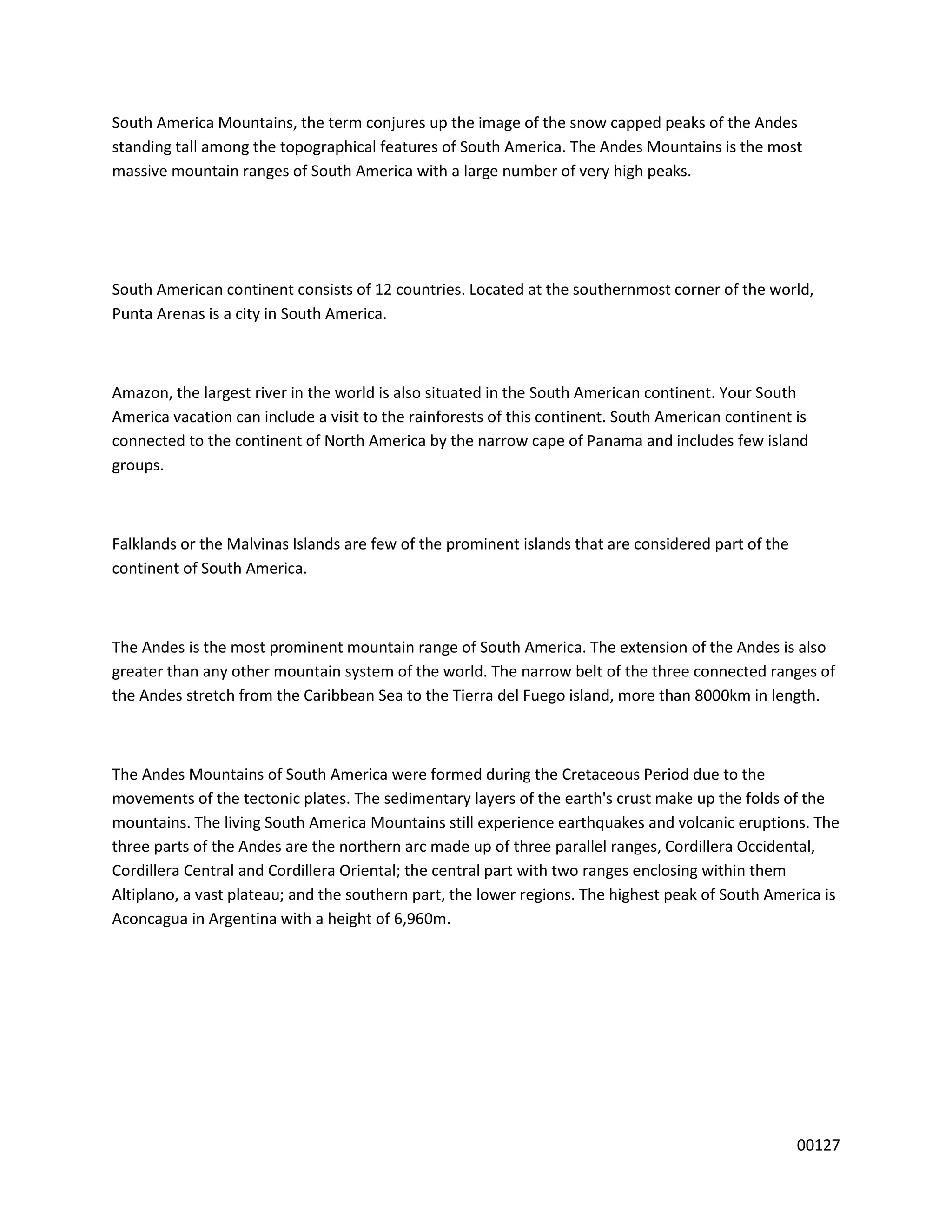 South America Mountains, the term conjures up the image of the snow capped peaks of the Andes
standing tall among the topographical features of South America. The Andes Mountains is the most
massive mountain ranges of South America with a large number of very high peaks.




South American continent consists of 12 countries. Located at the southernmost corner of the world,
Punta Arenas is a city in South America.



Amazon, the largest river in the world is also situated in the South American continent. Your South
America vacation can include a visit to the rainforests of this continent. South American continent is
connected to the continent of North America by the narrow cape of Panama and includes few island
groups.



Falklands or the Malvinas Islands are few of the prominent islands that are considered part of the
continent of South America.



The Andes is the most prominent mountain range of South America. The extension of the Andes is also
greater than any other mountain system of the world. The narrow belt of the three connected ranges of
the Andes stretch from the Caribbean Sea to the Tierra del Fuego island, more than 8000km in length.



The Andes Mountains of South America were formed during the Cretaceous Period due to the
movements of the tectonic plates. The sedimentary layers of the earth's crust make up the folds of the
mountains. The living South America Mountains still experience earthquakes and volcanic eruptions. The
three parts of the Andes are the northern arc made up of three parallel ranges, Cordillera Occidental,
Cordillera Central and Cordillera Oriental; the central part with two ranges enclosing within them
Altiplano, a vast plateau; and the southern part, the lower regions. The highest peak of South America is
Aconcagua in Argentina with a height of 6,960m.




                                                                                                     00127
 
