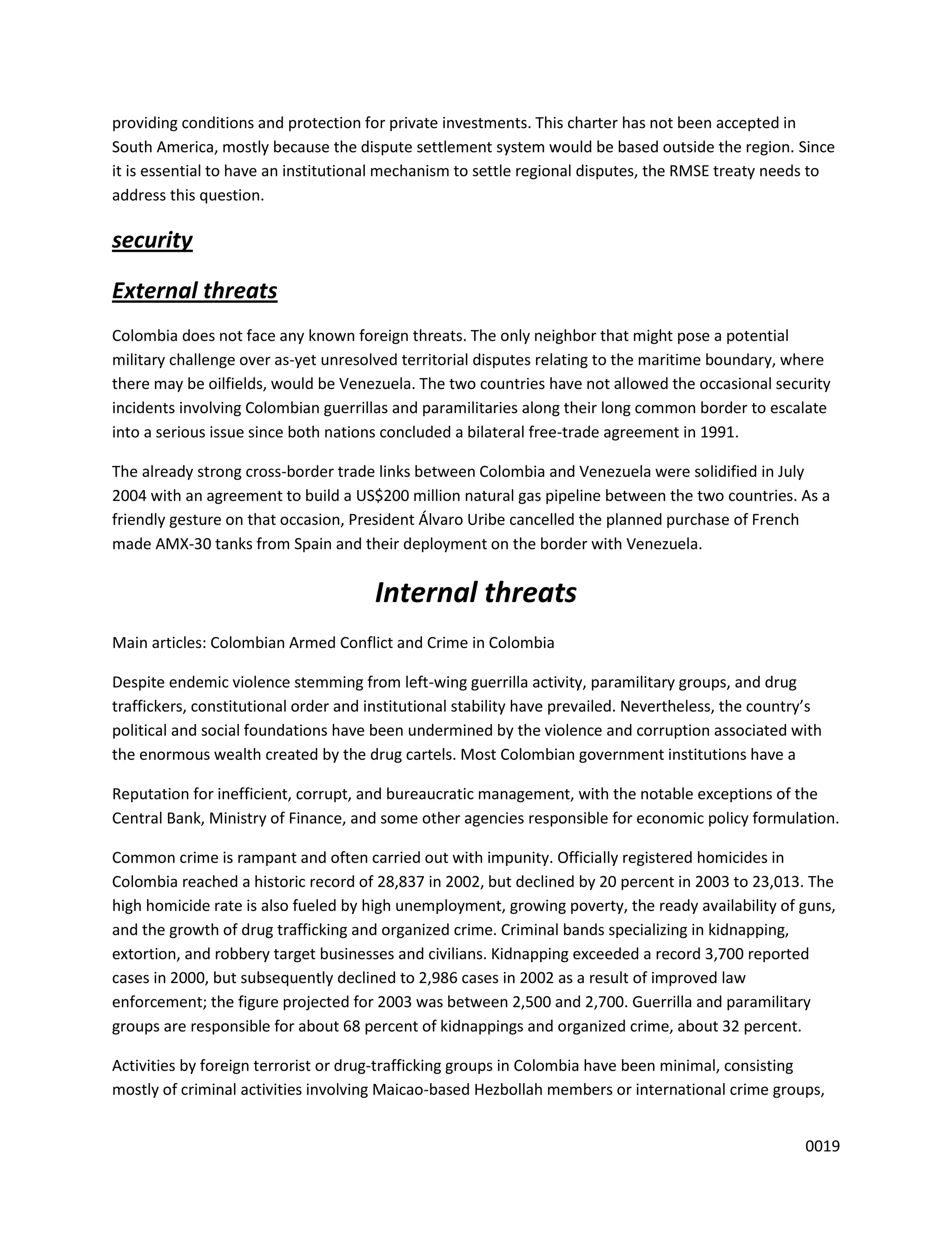 providing conditions and protection for private investments. This charter has not been accepted in
South America, mostly because the dispute settlement system would be based outside the region. Since
it is essential to have an institutional mechanism to settle regional disputes, the RMSE treaty needs to
address this question.

security

External threats
Colombia does not face any known foreign threats. The only neighbor that might pose a potential
military challenge over as-yet unresolved territorial disputes relating to the maritime boundary, where
there may be oilfields, would be Venezuela. The two countries have not allowed the occasional security
incidents involving Colombian guerrillas and paramilitaries along their long common border to escalate
into a serious issue since both nations concluded a bilateral free-trade agreement in 1991.

The already strong cross-border trade links between Colombia and Venezuela were solidified in July
2004 with an agreement to build a US$200 million natural gas pipeline between the two countries. As a
friendly gesture on that occasion, President Álvaro Uribe cancelled the planned purchase of French
made AMX-30 tanks from Spain and their deployment on the border with Venezuela.


                                      Internal threats
Main articles: Colombian Armed Conflict and Crime in Colombia

Despite endemic violence stemming from left-wing guerrilla activity, paramilitary groups, and drug
traffickers, constitutional order and institutional stability have prevailed. Nevertheless, the country’s
political and social foundations have been undermined by the violence and corruption associated with
the enormous wealth created by the drug cartels. Most Colombian government institutions have a

Reputation for inefficient, corrupt, and bureaucratic management, with the notable exceptions of the
Central Bank, Ministry of Finance, and some other agencies responsible for economic policy formulation.

Common crime is rampant and often carried out with impunity. Officially registered homicides in
Colombia reached a historic record of 28,837 in 2002, but declined by 20 percent in 2003 to 23,013. The
high homicide rate is also fueled by high unemployment, growing poverty, the ready availability of guns,
and the growth of drug trafficking and organized crime. Criminal bands specializing in kidnapping,
extortion, and robbery target businesses and civilians. Kidnapping exceeded a record 3,700 reported
cases in 2000, but subsequently declined to 2,986 cases in 2002 as a result of improved law
enforcement; the figure projected for 2003 was between 2,500 and 2,700. Guerrilla and paramilitary
groups are responsible for about 68 percent of kidnappings and organized crime, about 32 percent.

Activities by foreign terrorist or drug-trafficking groups in Colombia have been minimal, consisting
mostly of criminal activities involving Maicao-based Hezbollah members or international crime groups,


                                                                                                      0019
 