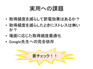 実用への課題
• 取得頻度を減らして節電効果はあるか？
• 取得頻度を減らしたときにストレスは無い
か？
• 場面に応じた取得頻度最適化
• Google先生への完全依存
要チェック！！
 