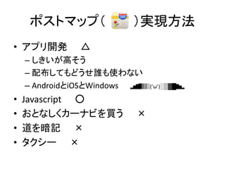 ポストマップ（ ）実現方法
• アプリ開発 △
– しきいが高そう
– 配布してもどうせ誰も使わない
– AndroidとiOSとWindows ▂▅▇█▓▒░(’ω’)░▒▓█▇▅▂
• Javascript ○
• おとなしくカーナビを買う ×
• 道を暗記 ×
• タクシー ×
 