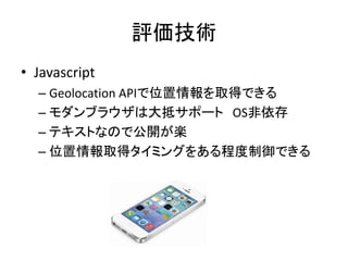 評価技術
• Javascript
– Geolocation APIで位置情報を取得できる
– モダンブラウザは大抵サポート OS非依存
– テキストなので公開が楽
– 位置情報取得タイミングをある程度制御できる
 