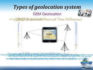 Types of geo location system Cell ID EOTD (Enhanced Observed Time Difference) It is the least expensive technology because there is no materiel to be set up . Since the portable is in a zone covered by network ,  he is connected to one aerial GSM. The mobile phone sends a signal to the stations of vicinity.  The closest returns him the signal .  it's the time passed to receive the signal from the sender, and that allows to determinate the localisation of the mobile with a calculator They are going to make a crossing of data got from three aerials relay used when the portable moves . 