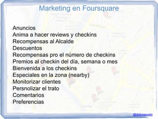 Marketing en Foursquare

Anuncios
Anima a hacer reviews y checkins
Recompensas al Alcalde
Descuentos
Recompensas pro el número de checkins
Premios al checkin del día, semana o mes
Bienvenida a los checkins
Especiales en la zona (nearby)
Monitorizar clientes
Persnolizar el trato
Comentarios
Preferencias

                                            @doloresvela
 