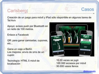 Carlsberg:                                                       Casos
Creación de un juego para móvil y iPad sólo idsponible en algunos bares de
Tel Aviv

Apoyo: avisos push por Bluetooth en
un radio de 100 metros.

Enlace a Facebook

QR: para ganar camisetas, cupones,
etc...

Gana un viaje a Berlín
Los mejores: envío de sms de un
cupón

Tecnología: HTML 5 móvil de               10.00 veces se jugó
localización                              100.000 accesos por móvil

                                          30.000 vasos llenos



                                                                  @doloresvela
 