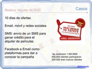 Redbox: Alquiler de DVD                                Casos

10 días de ofertas

Email, móvil y redes sociales

SMS: envío de un SMS para
ganar crédito para el
alquiler de películas

Facebook e Email como
plataformas para dar a           Se recibireon 1.5M SMS
conocer la campaña              400.000 clientes participaron
                                200.000 eran nuevos clientes

                                                         @doloresvela
 