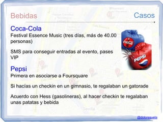 Bebidas                                               Casos
Coca-Cola
Festival Essence Music (tres días, más de 40.00
personas)

SMS para conseguir entradas al evento, pases
VIP

Pepsi
Primera en asociarse a Foursquare

Si hacías un checkin en un gimnasio, te regalaban un gatorade

Acuerdo con Hess (gasolineras), al hacer checkin te regalaban
unas patatas y bebida

                                                        @doloresvela
 