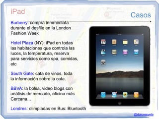 iPad                                    Casos
Burberry: compra inmmediata
durante el desfile en la London
Fashion Week

Hotel Plaza (NY): iPad en todas
las habitaciones que controla las
luces, la temperatura, reserva
para servicios como spa, comidas,
etc

South Gate: cata de vinos, toda
la información sobre la cata.

BBVA: la bolsa, video blogs con
análisis de mercado, oficina más
Cercana...

Londres: olimpiadas en Bus: Bluetooth
                                        @doloresvela
 