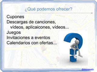 ¿Qué podemos ofrecer?
Cupones
Descargas de canciones,
  vídeos, aplicaicones, vídeos...
Juegos
Invitaciones a eventos
Calendarios con ofertas...




                                    @doloresvela
 