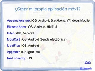 ¿Crear mi propia aplicación móvil?

Appsmakerstore: iOS, Android, Blackberry, Windows Mobile

Bizness Apps: iOS, Android, HMTL5

Isites: iOS, Android

MobiCart: iOS, Android (tienda electrónica)

MobiFlex: iOS, Android

AppMakr: iOS (gratuita)

Red Foundry: iOS
                                                     Más
                                                 @doloresvela
 