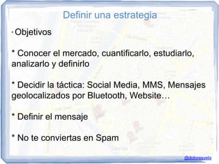Definir una estrategia
*   Objetivos

* Conocer el mercado, cuantificarlo, estudiarlo,
analizarlo y definirlo

* Decidir la táctica: Social Media, MMS, Mensajes
geolocalizados por Bluetooth, Website…

* Definir el mensaje

* No te conviertas en Spam

                                             @doloresvela
 