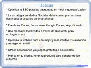 Tácticas
* Optimiza tu SEO para las búsquedas en móvil y geolocalización

* La estrategia en Medios Sociales debe contemplar acciones
destinadas a usuarios de smartphones

* Facebook Places, Foursquare, Google Places, Yelp, Gowalla…

* Usa mensajes localizados a través de Bluetooth, pero
no hagas spam

* Optimiza tu website para una mejor y más intuitiva visualización
y navegación móvil

* Ofrece aplicaciones y/o juegos gratuitos a tus clientes

* Piensa en tu cliente, no en tu producto para generar tráfico
e interés

                                                            @doloresvela
 