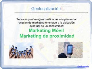 Geolocalización

Técnicas y estrategias destinadas a implementar
 un plan de marketing orientado a la ubicación
          eventual de un consumidor:
     Marketing Móvil
  Marketing de proximidad




                                                  @doloresvela
 