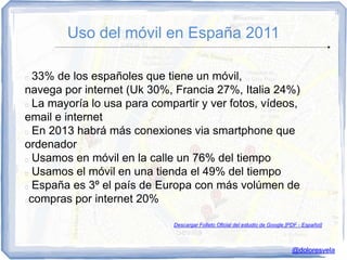 Uso del móvil en España 2011

 33% de los españoles que tiene un móvil,
navega por internet (Uk 30%, Francia 27%, Italia 24%)
 La mayoría lo usa para compartir y ver fotos, vídeos,

email e internet
 En 2013 habrá más conexiones via smartphone que

ordenador
 Usamos en móvil en la calle un 76% del tiempo

 Usamos el móvil en una tienda el 49% del tiempo

 España es 3º el país de Europa con más volúmen de

compras por internet 20%

                             Descargar Folleto Oficial del estudio de Google [PDF - Español]



                                                                               @doloresvela
 