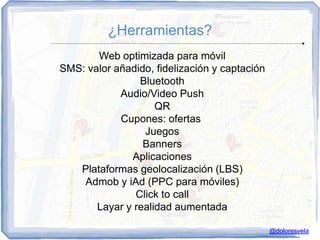 ¿Herramientas?
       Web optimizada para móvil
SMS: valor añadido, fidelización y captación
                Bluetooth
            Audio/Video Push
                    QR
            Cupones: ofertas
                 Juegos
                 Banners
              Aplicaciones
   Plataformas geolocalización (LBS)
    Admob y iAd (PPC para móviles)
               Click to call
       Layar y realidad aumentada

                                               @doloresvela
 