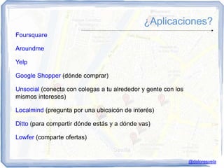 ¿Aplicaciones?
Foursquare

Aroundme

Yelp

Google Shopper (dónde comprar)

Unsocial (conecta con colegas a tu alrededor y gente con los
mismos intereses)

Localmind (pregunta por una ubicaicón de interés)

Ditto (para compartir dónde estás y a dónde vas)

Lowfer (comparte ofertas)


                                                               @doloresvela
 