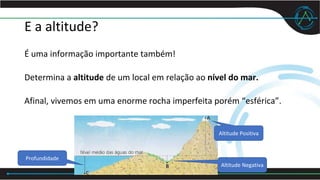 E a altitude?
É uma informação importante também!
Determina a altitude de um local em relação ao nível do mar.
Afinal, vivemos em uma enorme rocha imperfeita porém “esférica”.
Altitude Positiva
Altitude Negativa
Profundidade
 