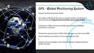 GPS - Global Positioning System
Sistema de Posicionamento Global
Foi criado na década de 60 como um projeto militar e atualmente é
administrado pelo Departamento de Defesa dos Estados Unidos
Utilizado em 1990 na Guerra do Golfo para orientar os soldados
americanos no deserto
Plenamente operacional em 1995 e liberado para uso civil no ano 2000.
São 24 satélites que orbitam a Terra duas vezes por dia
Existem outras tecnologias como Glonass (Rússia), Compass (China) e
Galileo (Europa)
 