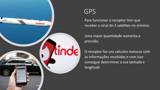 GPS
Para funcionar o receptor tem que
receber o sinal de 3 satélites no mínimo.
Uma maior quantidade aumenta a
precisão.
O receptor faz uns cálculos malucos com
as informações recebidas e com isso
consegue determinar a sua latitude e
longitude
 