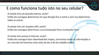 E como funciona tudo isto no seu celular?
O celular tem um bússola interna, certo?
Então ele consegue determinar em que direção fica o norte e com isso determinar
todas as outras.
O celular tem um receptor GPS, certo?
Então ele consegue determinar a sua localização física no planeta Terra
O celular tem acesso à Internet, certo?
Então ele consegue fazer download dos mapas, sincronizar todas as informações e
ser uma das ferramentas mais úteis do dia à dia do cidadão médio.
 