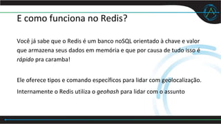 E como funciona no Redis?
Você já sabe que o Redis é um banco noSQL orientado à chave e valor
que armazena seus dados em memória e que por causa de tudo isso é
rápido pra caramba!
Ele oferece tipos e comando específicos para lidar com geolocalização.
Internamente o Redis utiliza o geohash para lidar com o assunto
 