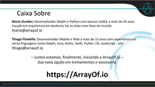 Caixa Sobre
Mario Guedes: Desenvolvedor Delphi e Python com bancos noSQL a mais de 20 anos.
Focado em arquitetura em backend, faz as telas mais feias do mundo.
mario@arrayof.io
Thiago Filadelfo: Desenvolvedor Mobile e Web a mais de 13 anos com experiência em
várias linguagens como Delphi, Java, Kotlin, Swift, Flutter, C#, JavaScript - ufa!
thiago@arrayof.io
– Juntos estamos, finalmente, iniciando a ArrayOf.io –
Sua nova opção em treinamentos e assessoria.
https://ArrayOf.io
 