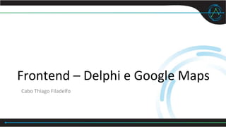 Frontend – Delphi e Google Maps
Cabo Thiago Filadelfo
 