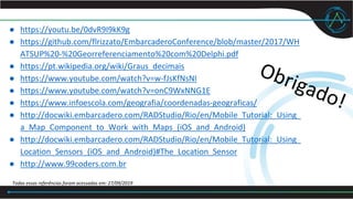 ● https://youtu.be/0dvR9I9kK9g
● https://github.com/flrizzato/EmbarcaderoConference/blob/master/2017/WH
ATSUP%20-%20Georreferenciamento%20com%20Delphi.pdf
● https://pt.wikipedia.org/wiki/Graus_decimais
● https://www.youtube.com/watch?v=w-fJsKfNsNI
● https://www.youtube.com/watch?v=onC9WxNNG1E
● https://www.infoescola.com/geografia/coordenadas-geograficas/
● http://docwiki.embarcadero.com/RADStudio/Rio/en/Mobile_Tutorial:_Using_
a_Map_Component_to_Work_with_Maps_(iOS_and_Android)
● http://docwiki.embarcadero.com/RADStudio/Rio/en/Mobile_Tutorial:_Using_
Location_Sensors_(iOS_and_Android)#The_Location_Sensor
● http://www.99coders.com.br
Todas essas referências foram acessadas em: 27/09/2019
 