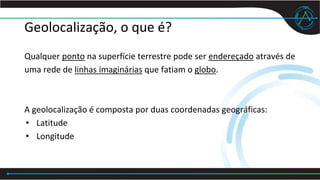Geolocalização, o que é?
Qualquer ponto na superfície terrestre pode ser endereçado através de
uma rede de linhas imaginárias que fatiam o globo.
A geolocalização é composta por duas coordenadas geográficas:
• Latitude
• Longitude
 