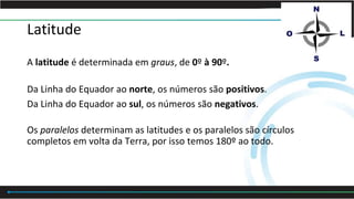 Latitude
A latitude é determinada em graus, de 0º à 90º.
Da Linha do Equador ao norte, os números são positivos.
Da Linha do Equador ao sul, os números são negativos.
Os paralelos determinam as latitudes e os paralelos são círculos
completos em volta da Terra, por isso temos 180º ao todo.
 