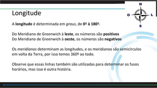 Longitude
A longitude é determinada em graus, de 0º à 180º.
Do Meridiano de Greenwich à leste, os números são positivos
Do Meridiano de Greenwich à oeste, os números são negativos
Os meridianos determinam as longitudes, e os meridianos são semicírculos
em volta da Terra, por isso temos 360º ao todo.
Observe que essas linhas também são utilizadas para determinar os fusos
horários, mas isso é outra história.
 