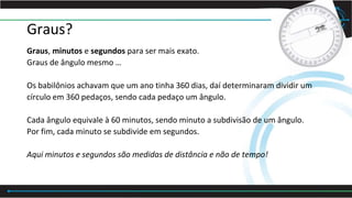 Graus?
Graus, minutos e segundos para ser mais exato.
Graus de ângulo mesmo …
Os babilônios achavam que um ano tinha 360 dias, daí determinaram dividir um
círculo em 360 pedaços, sendo cada pedaço um ângulo.
Cada ângulo equivale à 60 minutos, sendo minuto a subdivisão de um ângulo.
Por fim, cada minuto se subdivide em segundos.
Aqui minutos e segundos são medidas de distância e não de tempo!
 