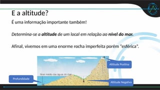 E a altitude?
É uma informação importante também!
Determina-se a altitude de um local em relação ao nível do mar.
Afinal, vivemos em uma enorme rocha imperfeita porém “esférica”.
Altitude Positiva
Altitude Negativa
Profundidade
 