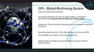 GPS - Global Positioning System
Sistema de Posicionamento Global
Foi criado na década de 60 como um projeto militar e atualmente é
administrado pelo Departamento de Defesa dos Estados Unidos
Utilizado em 1990 na Guerra do Golfo para orientar os soldados americanos
no deserto.
Plenamente operacional em 1995 e liberado para uso civil no ano 2000.
São 24 satélites que orbitam a Terra duas vezes por dia
Existem outras tecnologias como Glonass (Rússia), Compass (China) e
Galileo (Europa)
 
