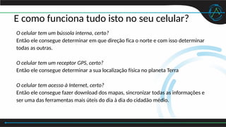 E como funciona tudo isto no seu celular?
O celular tem um bússola interna, certo?
Então ele consegue determinar em que direção fica o norte e com isso determinar
todas as outras.
O celular tem um receptor GPS, certo?
Então ele consegue determinar a sua localização física no planeta Terra
O celular tem acesso à Internet, certo?
Então ele consegue fazer download dos mapas, sincronizar todas as informações e
ser uma das ferramentas mais úteis do dia à dia do cidadão médio.
 