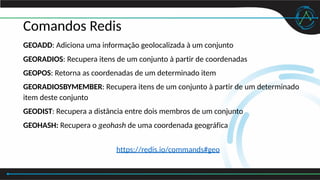 Comandos Redis
GEOADD: Adiciona uma informação geolocalizada à um conjunto
GEORADIOS: Recupera itens de um conjunto à partir de coordenadas
GEOPOS: Retorna as coordenadas de um determinado item
GEORADIOSBYMEMBER: Recupera itens de um conjunto à partir de um determinado
item deste conjunto
GEODIST: Recupera a distância entre dois membros de um conjunto
GEOHASH: Recupera o geohash de uma coordenada geográfica
https://redis.io/commands#geo
 