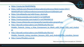 Obrigado!
● https://youtu.be/0dvR9I9kK9g
● https://github.com/flrizzato/EmbarcaderoConference/blob/master/2017/
WHATSUP%20-%20Georreferenciamento%20com%20Delphi.pdf
● https://pt.wikipedia.org/wiki/Graus_decimais
● https://www.youtube.com/watch?v=w-fJsKfNsNI
● https://www.youtube.com/watch?v=onC9WxNNG1E
● https://www.infoescola.com/geografia/coordenadas-geograficas/
● http://docwiki.embarcadero.com/RADStudio/Rio/en/
Mobile_Tutorial:_Using_a_Map_Component_to_Work_with_Maps_(iOS_and_Androi
d)
● http://docwiki.embarcadero.com/RADStudio/Rio/en/
Mobile_Tutorial:_Using_Location_Sensors_(iOS_and_Android)#The_Location_Sensor
● http://www.99coders.com.br
Todas essas referências foram acessadas em: 27/09/2019
 