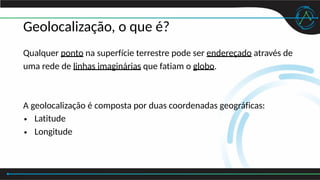 Geolocalização, o que é?
Qualquer ponto na superfície terrestre pode ser endereçado através de
uma rede de linhas imaginárias que fatiam o globo.
A geolocalização é composta por duas coordenadas geográficas:
• Latitude
• Longitude
 