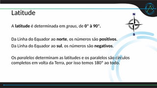 Latitude
A latitude é determinada em graus, de 0º à 90º.
Da Linha do Equador ao norte, os números são positivos.
Da Linha do Equador ao sul, os números são negativos.
Os paralelos determinam as latitudes e os paralelos são círculos
completos em volta da Terra, por isso temos 180º ao todo.
 