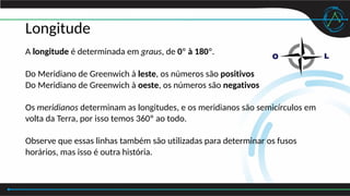Longitude
A longitude é determinada em graus, de 0º à 180º.
Do Meridiano de Greenwich à leste, os números são positivos
Do Meridiano de Greenwich à oeste, os números são negativos
Os meridianos determinam as longitudes, e os meridianos são semicírculos em
volta da Terra, por isso temos 360º ao todo.
Observe que essas linhas também são utilizadas para determinar os fusos
horários, mas isso é outra história.
 