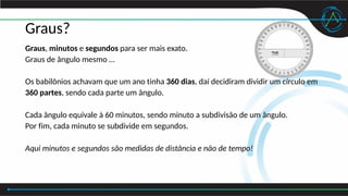 Graus?
Graus, minutos e segundos para ser mais exato.
Graus de ângulo mesmo …
Os babilônios achavam que um ano tinha 360 dias, daí decidiram dividir um círculo em
360 partes, sendo cada parte um ângulo.
Cada ângulo equivale à 60 minutos, sendo minuto a subdivisão de um ângulo.
Por fim, cada minuto se subdivide em segundos.
Aqui minutos e segundos são medidas de distância e não de tempo!
 