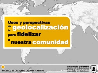 Usos y perspectivas
    de
    la
         geolocalización
    para    fidelizar
    a
         nuestra comunidad



                                      álex rubio @alexrbn
                                      planner SM en @circulorojo
BILBAO, 23 DE JUNIO DE 2011 – ASM#6   organizador en @adictossm
 