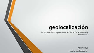 geolocalización
De equipamientos y recursos de Educación Ambiental y
ecoturismo

Patxi Celaya
huarte_on@ono.com

 