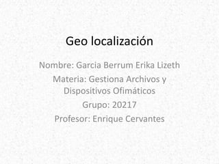 Geo localización
Nombre: Garcia Berrum Erika Lizeth
Materia: Gestiona Archivos y
Dispositivos Ofimáticos
Grupo: 20217
Profesor: Enrique Cervantes
 