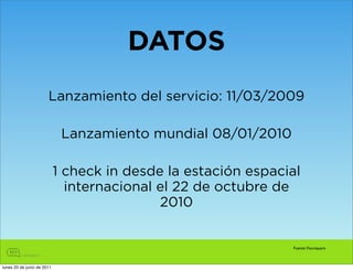 DATOS
                       Lanzamiento del servicio: 11/03/2009

                             Lanzamiento mundial 08/01/2010

                            1 check in desde la estación espacial
                              internacional el 22 de octubre de
                                            2010


                                                               Fuente: Foursquare



lunes 20 de junio de 2011
 
