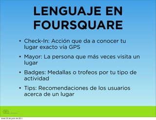 LENGUAJE EN
                            FOURSQUARE
                    • Check-In: Acción que da a conocer tu
                      lugar exacto vía GPS
                    • Mayor: La persona que más veces visita un
                      lugar
                    • Badges: Medallas o trofeos por tu tipo de
                      actividad
                    • Tips: Recomendaciones de los usuarios
                      acerca de un lugar



lunes 20 de junio de 2011
 