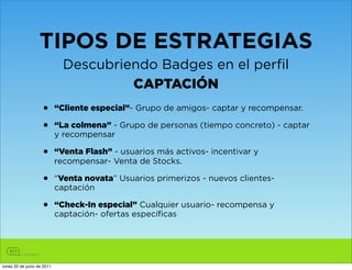 TIPOS DE ESTRATEGIAS
                              Descubriendo Badges en el perfil
                                       CAPTACIÓN
                    •       “Cliente especial”- Grupo de amigos- captar y recompensar.

                    •       “La colmena” - Grupo de personas (tiempo concreto) - captar
                            y recompensar

                    •       “Venta Flash” - usuarios más activos- incentivar y
                            recompensar- Venta de Stocks.

                    •       “Venta novata” Usuarios primerizos - nuevos clientes-
                            captación

                    •       “Check-In especial” Cualquier usuario- recompensa y
                            captación- ofertas específicas




lunes 20 de junio de 2011
 