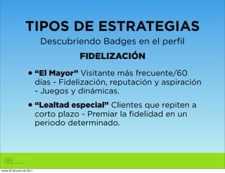 TIPOS DE ESTRATEGIAS
                             Descubriendo Badges en el perfil
                                       FIDELIZACIÓN

                    • “El Mayor” Visitante más frecuente/60
                            días - Fidelización, reputación y aspiración
                            - Juegos y dinámicas.

                    • “Lealtad especial” Clientes que repiten a
                            corto plazo - Premiar la fidelidad en un
                            periodo determinado.




lunes 20 de junio de 2011
 